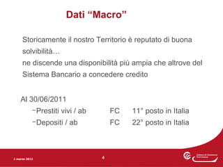 Dati “Macro”

     Storicamente il nostro Territorio è reputato di buona
     solvibilità…
     ne discende una disponibilità più ampia che altrove del
     Sistema Bancario a concedere credito


    Al 30/06/2011
        -Prestiti vivi / ab       FC   11° posto in Italia
           -Depositi / ab         FC   22° posto in Italia



1 marzo 2012                  4
 