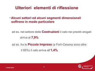 Ulteriori elementi di riflessione

     • Alcuni settori ed alcuni segmenti dimensionali
        soffrono in modo particolare


        ad es. nel settore delle Costruzioni il calo nei prestiti erogati
                 arriva al 7,9%

        ad es. fra le Piccole Imprese (a Forlì-Cesena sono oltre
                 il 95%) il calo arriva all’1,4%




1 marzo 2012                       7
 