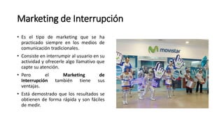 Marketing de Interrupción
• Es el tipo de marketing que se ha
practicado siempre en los medios de
comunicación tradicionales.
• Consiste en interrumpir al usuario en su
actividad y ofrecerle algo llamativo que
capte su atención.
• Pero el Marketing de
Interrupción también tiene sus
ventajas.
• Está demostrado que los resultados se
obtienen de forma rápida y son fáciles
de medir.
 