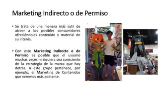 Marketing Indirecto o de Permiso
• Se trata de una manera más sutil de
atraer a los posibles consumidores
ofreciéndoles contenido y material de
su interés.
• Con este Marketing Indirecto o de
Permiso es posible que el usuario
muchas veces ni siquiera sea consciente
de la estrategia de la marca que hay
detrás. A este grupo pertenece, por
ejemplo, el Marketing de Contenidos
que veremos más adelante.
 
