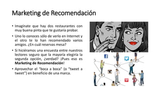 Marketing de Recomendación
• Imagínate que hay dos restaurantes con
muy buena pinta que te gustaría probar.
• Uno lo conoces sólo de verlo en Internet y
el otro te lo han recomendado varios
amigos. ¿En cuál reservas mesa?
• Si hiciéramos una encuesta entre nuestros
lectores seguro que la mayoría elegiría la
segunda opción, ¿verdad? ¡Pues eso es
Marketing de Recomendación!
• Aprovechar el “boca a boca” (o “tweet a
tweet”) en beneficio de una marca.
 