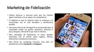 Marketing de Fidelización
• Utilizar técnicas y recursos para que los clientes
sigan contentos y no se vayan a la competencia.
• El objetivo es que la relación entre la empresa y el
consumidor sea lo más duradera y satisfactoria
posible.
• Una buena forma de conseguirlo es conociendo bien al
comprador (saber sus gustos, opiniones, aficiones…)
para, después, ofrecerle lo que más le interesa.
• Otra estrategia de fidelización es tener detalles
especiales con el cliente como regalos, ofertas,
descuentos o productos exclusivos.
• Esta forma de marketing funciona muy bien en
plataformas como Facebook o Instagram.
 