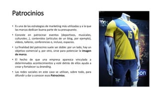 Patrocinios
• Es una de las estrategias de marketing más utilizadas y a la que
las marcas dedican buena parte de su presupuesto.
• Consiste en patrocinar eventos (deportivos, musicales,
culturales…), contenidos (artículos de un blog, por ejemplo),
vídeos, talleres, conferencias o, incluso, espacios.
• La finalidad del patrocinio suele ser doble: por un lado, hay un
objetivo comercial y, por otro, sirve para potenciar la imagen
de marca.
• El hecho de que una empresa aparezca vinculada a
determinados acontecimientos y esté detrás de ellos ayuda a
crear y fortalecer su branding.
• Las redes sociales en este caso se utilizan, sobre todo, para
difundir y dar a conocer esos Patrocinios.
 