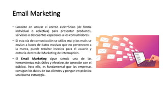 Email Marketing
• Consiste en utilizar el correo electrónico (de forma
individual o colectiva) para presentar productos,
servicios o descuentos especiales a los consumidores.
• Si esta vía de comunicación se utiliza mal y los mails se
envían a bases de datos masivas que no pertenecen a
la marca, puede resultar invasiva para el usuario y
entraría dentro del Marketing de Interrupción.
• El Email Marketing sigue siendo una de las
herramientas más útiles y efectivas de conexión con el
público. Para ello, es fundamental que las empresas
consigan los datos de sus clientes y pongan en práctica
una buena estrategia.
 