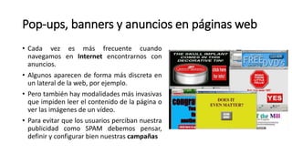 Pop-ups, banners y anuncios en páginas web
• Cada vez es más frecuente cuando
navegamos en Internet encontrarnos con
anuncios.
• Algunos aparecen de forma más discreta en
un lateral de la web, por ejemplo.
• Pero también hay modalidades más invasivas
que impiden leer el contenido de la página o
ver las imágenes de un vídeo.
• Para evitar que los usuarios perciban nuestra
publicidad como SPAM debemos pensar,
definir y configurar bien nuestras campañas
 