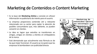 Marketing de Contenidos o Content Marketing
• Es la base del Marketing Online y consiste en ofrecer
información no publicitaria de interés para el usuario.
• La empresa proporciona contenido útil y relevante
relacionado con su sector para captar la atención de
posibles consumidores que, más adelante, se pueden
convertir en clientes.
• La idea es lograr que extraños se transformen en
amigos, amigos en clientes y clientes en embajadores
de la marca.
• Está demostrado que actualmente esta fórmula es de
las que mejor funcionan. El usuario ya no quiere que las
empresas le bombardeen con publicidad directa
 