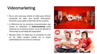 Videomarketing
• No es otra cosa que utilizar el vídeo para ofrecer
contenido de valor que resulte interesante,
atractivo y que capte la atención de los usuarios.
• A diferencia de los anuncios convencionales que
vemos en televisión, el Videomarketing suele
utilizarse en el entorno online, no es tan directo ni
interrumpe la actividad del espectador.
• Muchas veces un vídeo que se convierte en viral
en las redes sociales puede ser la mejor
publicidad para una marca o empresa.
 