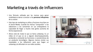 Marketing a través de Influencers
• Una fórmula utilizada por las marcas para ganar
visibilidad es darse a conocer a las personas influyentes
de su sector.
• Este tipo de marketing se utiliza y funciona muy bien en
el Social Media. Cuando las marcas “conquistan” a los
influencers y los convierten en sus embajadores la
capacidad de llegar a mucha más gente aumenta de
forma exponencial.
• Ahora está de moda lo que se llama unboxing. Es un
vídeo en el que se ve a alguien desempaquetando,
probando y contando las funciones o características de
un producto tecnológico. Algunas marcas envían sus
novedades a los influencers para que hagan un
unboxing y lo difundan en sus redes sociales.
 