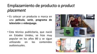 Emplazamiento de producto o product
placement
• Es colocar un producto o marca en
una película, serie, programa de
televisión o videojuego.
• Esta técnica publicitaria, que nació
en Estados Unidos, se hizo muy
popular en los años 80 y se sigue
utilizando en los contenidos
audiovisuales.
 