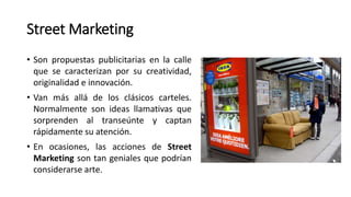 Street Marketing
• Son propuestas publicitarias en la calle
que se caracterizan por su creatividad,
originalidad e innovación.
• Van más allá de los clásicos carteles.
Normalmente son ideas llamativas que
sorprenden al transeúnte y captan
rápidamente su atención.
• En ocasiones, las acciones de Street
Marketing son tan geniales que podrían
considerarse arte.
 