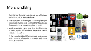 Merchandising
• Calendarios, llaveros o camisetas con el logo de
una marca. Eso es Merchandising.
• Esta técnica de marketing se ha usado (y se sigue
utilizando) mucho para promocionar la actividad
de cualquier empresa, personaje o evento.
• Muchos negocios crean este tipo de objetos con
el fin de regalar a sus clientes habituales y tener
un detalle con ellos.
• El Merchandising también se emplea para dar una
mayor difusión a festivales, conciertos, películas o
series de televisión.
 