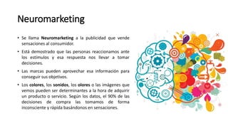 Neuromarketing
• Se llama Neuromarketing a la publicidad que vende
sensaciones al consumidor.
• Está demostrado que las personas reaccionamos ante
los estímulos y esa respuesta nos llevar a tomar
decisiones.
• Las marcas pueden aprovechar esa información para
conseguir sus objetivos.
• Los colores, los sonidos, los olores o las imágenes que
vemos pueden ser determinantes a la hora de adquirir
un producto o servicio. Según los datos, el 90% de las
decisiones de compra las tomamos de forma
inconsciente y rápida basándonos en sensaciones.
 