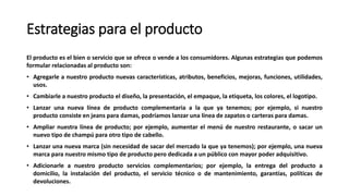 Estrategias para el producto
El producto es el bien o servicio que se ofrece o vende a los consumidores. Algunas estrategias que podemos
formular relacionadas al producto son:
• Agregarle a nuestro producto nuevas características, atributos, beneficios, mejoras, funciones, utilidades,
usos.
• Cambiarle a nuestro producto el diseño, la presentación, el empaque, la etiqueta, los colores, el logotipo.
• Lanzar una nueva línea de producto complementaria a la que ya tenemos; por ejemplo, si nuestro
producto consiste en jeans para damas, podríamos lanzar una línea de zapatos o carteras para damas.
• Ampliar nuestra línea de producto; por ejemplo, aumentar el menú de nuestro restaurante, o sacar un
nuevo tipo de champú para otro tipo de cabello.
• Lanzar una nueva marca (sin necesidad de sacar del mercado la que ya tenemos); por ejemplo, una nueva
marca para nuestro mismo tipo de producto pero dedicada a un público con mayor poder adquisitivo.
• Adicionarle a nuestro producto servicios complementarios; por ejemplo, la entrega del producto a
domicilio, la instalación del producto, el servicio técnico o de mantenimiento, garantías, políticas de
devoluciones.
 