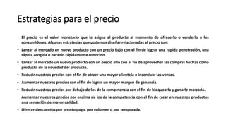 Estrategias para el precio
• El precio es el valor monetario que le asigna al producto al momento de ofrecerlo o venderlo a los
consumidores. Algunas estrategias que podemos diseñar relacionadas al precio son:
• Lanzar al mercado un nuevo producto con un precio bajo con el fin de lograr una rápida penetración, una
rápida acogida o hacerlo rápidamente conocido.
• Lanzar al mercado un nuevo producto con un precio alto con el fin de aprovechar las compras hechas como
producto de la novedad del producto.
• Reducir nuestros precios con el fin de atraer una mayor clientela o incentivar las ventas.
• Aumentar nuestros precios con el fin de lograr un mayor margen de ganancia.
• Reducir nuestros precios por debajo de los de la competencia con el fin de bloquearla y ganarle mercado.
• Aumentar nuestros precios por encima de los de la competencia con el fin de crear en nuestros productos
una sensación de mayor calidad.
• Ofrecer descuentos por pronto pago, por volumen o por temporada.
 
