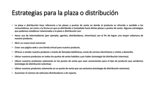 Estrategias para la plaza o distribución
• La plaza o distribución hace referencia a las plazas o puntos de venta en donde el producto es ofrecido o vendido a los
consumidores, así como a la forma en que es distribuido o trasladado hacia dichas plazas o puntos de venta. Algunas estrategias
que podemos establecer relacionadas a la plaza o distribución son:
• Hacer uso de intermediarios (por ejemplo, agentes, distribuidores, minoristas) con el fin de lograr una mayor cobertura de
nuestro producto.
• Abrir un nuevo local comercial.
• Crear una página web o una tienda virtual para nuestro producto.
• Ofrecer o vender nuestro producto a través de llamadas telefónicas, envío de correos electrónicos o visitas a domicilio.
• Ubicar nuestros productos en todos los puntos de venta habidos y por haber (estrategia de distribución intensiva).
• Ubicar nuestros productos solamente en los puntos de venta que sean convenientes para el tipo de producto que vendemos
(estrategia de distribución selectiva).
• Ubicar nuestros productos solamente en un punto de venta que sea exclusivo (estrategia de distribución exclusiva).
• Aumentar el número de vehículos distribuidores o de reparto.
 