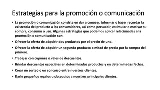 Estrategias para la promoción o comunicación
• La promoción o comunicación consiste en dar a conocer, informar o hacer recordar la
existencia del producto a los consumidores, así como persuadir, estimular o motivar su
compra, consumo o uso. Algunas estrategias que podemos aplicar relacionadas a la
promoción o comunicación son:
• Ofrecer la oferta de adquirir dos productos por el precio de uno.
• Ofrecer la oferta de adquirir un segundo producto a mitad de precio por la compra del
primero.
• Trabajar con cupones o vales de descuentos.
• Brindar descuentos especiales en determinados productos y en determinadas fechas.
• Crear un sorteo o un concurso entre nuestros clientes.
• Darle pequeños regalos u obsequios a nuestros principales clientes.
 