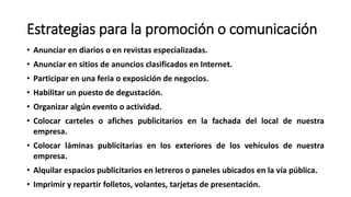 Estrategias para la promoción o comunicación
• Anunciar en diarios o en revistas especializadas.
• Anunciar en sitios de anuncios clasificados en Internet.
• Participar en una feria o exposición de negocios.
• Habilitar un puesto de degustación.
• Organizar algún evento o actividad.
• Colocar carteles o afiches publicitarios en la fachada del local de nuestra
empresa.
• Colocar láminas publicitarias en los exteriores de los vehículos de nuestra
empresa.
• Alquilar espacios publicitarios en letreros o paneles ubicados en la vía pública.
• Imprimir y repartir folletos, volantes, tarjetas de presentación.
 