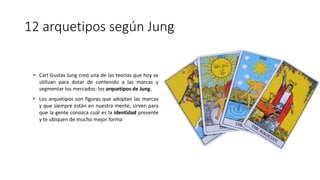 12 arquetipos según Jung
• Carl Gustav Jung creó una de las teorías que hoy se
utilizan para dotar de contenido a las marcas y
segmentar los mercados: los arquetipos de Jung.
• Los arquetipos son figuras que adoptan las marcas
y que siempre están en nuestra mente, sirven para
que la gente conozca cuál es la identidad presente
y te ubiquen de mucho mejor forma
 