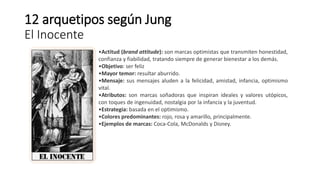 12 arquetipos según Jung
El Inocente
•Actitud (brand attitude): son marcas optimistas que transmiten honestidad,
confianza y fiabilidad, tratando siempre de generar bienestar a los demás.
•Objetivo: ser feliz
•Mayor temor: resultar aburrido.
•Mensaje: sus mensajes aluden a la felicidad, amistad, infancia, optimismo
vital.
•Atributos: son marcas soñadoras que inspiran ideales y valores utópicos,
con toques de ingenuidad, nostalgia por la infancia y la juventud.
•Estrategia: basada en el optimismo.
•Colores predominantes: rojo, rosa y amarillo, principalmente.
•Ejemplos de marcas: Coca-Cola, McDonalds y Disney.
 