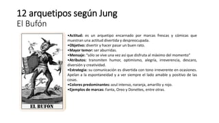 12 arquetipos según Jung
El Bufón
•Actitud: es un arquetipo encarnado por marcas frescas y cómicas que
muestran una actitud divertida y despreocupada.
•Objetivo: divertir y hacer pasar un buen rato.
•Mayor temor: ser aburridas.
•Mensaje: “sólo se vive una vez así que disfruta al máximo del momento”
•Atributos: transmiten humor, optimismo, alegría, irreverencia, descaro,
diversión y creatividad.
•Estrategia: su comunicación es divertida con tono irreverente en ocasiones.
Apelan a la espontaneidad y a ver siempre el lado amable y positivo de las
cosas.
•Colores predominantes: azul intenso, naranja, amarillo y rojo.
•Ejemplos de marcas: Fanta, Oreo y Donettes, entre otras.
 