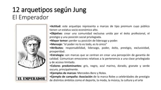 12 arquetipos según Jung
El Emperador
•Actitud: este arquetipo representa a marcas de tipo premium cuyo público
tienen un estatus socio económico alto.
•Objetivo: crear una comunidad exclusiva unida por el éxito profesional, el
prestigio y una posición social privilegiada.
•Mayor temor: perder su posición de liderazgo y poder.
•Mensaje: “el poder no lo es todo, es lo único”
•Atributos: responsabilidad, liderazgo, poder, éxito, prestigio, exclusividad,
prosperidad.
•Estrategia: son marcas que se centran en crear una percepción de garantía de
calidad. Comunican emociones relativas a la pertenencia a una clase privilegiada
y de acceso limitado.
•Colores predominantes: gris, negro, azul marino, dorado, granate y verde
oscuro, principalmente.
•Ejemplos de marcas: Mercedes-Benz y Rolex.
•Ejemplo de campaña: Asociación de la marca Rolex a celebridades de prestigio
de distintos ámbitos como el deporte, la moda, la música, la cultura y el arte
 