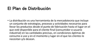 El Plan de Distribución
• La distribución es una herramienta de la mercadotecnia que incluye
un conjunto de estrategias, procesos y actividades necesarios para
llevar los productos desde el punto de fabricación hasta el lugar en el
que esté disponible para el cliente final (consumidor o usuario
industrial) en las cantidades precisas, en condiciones óptimas de
consumo o uso y en el momento y lugar en el que los clientes lo
necesitan y/o desean.
 