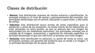 Clases de distribución
• Masiva: Esta distribución requiere de mucho esfuerzo y planificación. Su
principal ventaja es el nivel de ventas y posicionamiento del mercado. Sus
principales desventajas son el control, educación y supervisión, y alto costo
de ventas.
• Selectiva: Esta distribución busca puntos de venta específicos para la
exhibición y venta de los productos, no existe interés de los fabricantes en
estar presentes en otros puntos, ya que se procura dar una imagen de
exclusividad (sin ser totalmente exclusivos). Sus principales ventajas son el
cuidado de la imagen, autocontrol, y segmento de mercado específico. La
principal desventaja es que con sólo error se provoca una mala imagen.
• Exclusiva: Esta distribución es exclusiva, su punto de venta es único. Las
principales ventajas son garantía del producto que se vende y la imagen. Y
su principal desventaja son las pocas ventas.
 