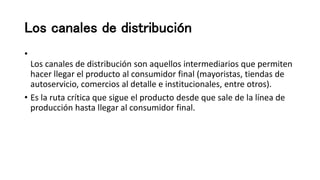 Los canales de distribución
•
Los canales de distribución son aquellos intermediarios que permiten
hacer llegar el producto al consumidor final (mayoristas, tiendas de
autoservicio, comercios al detalle e institucionales, entre otros).
• Es la ruta crítica que sigue el producto desde que sale de la línea de
producción hasta llegar al consumidor final.
 