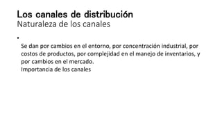 Los canales de distribución
Naturaleza de los canales
•
Se dan por cambios en el entorno, por concentración industrial, por
costos de productos, por complejidad en el manejo de inventarios, y
por cambios en el mercado.
Importancia de los canales
 