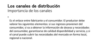 Los canales de distribución
Importancia de los canales
•
Es el enlace entre fabricante y el consumidor. El productor debe
valorar los siguientes elementos: si sus ingresos provienen del
consumidor, si va a obtener la información de deseos y necesidades
del consumidor, garantizarse de calidad disponibilidad y servicio, y si
el canal puede cubrir las necesidades del mercado en forma local,
regional o nacional.
 
