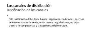 Los canales de distribución
Justificación de los canales
•
Esta justificación debe darse bajo las siguientes condiciones: apertura
de nuevos puntos de venta, tener menos negociaciones, no dejar
crecer a la competencia, y la experiencia del mercado.
 