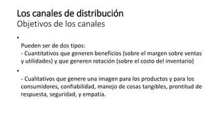 Los canales de distribución
Objetivos de los canales
•
Pueden ser de dos tipos:
- Cuantitativos que generen beneficios (sobre el margen sobre ventas
y utilidades) y que generen rotación (sobre el costo del inventario)
•
- Cualitativos que genere una imagen para los productos y para los
consumidores, confiabilidad, manejo de cosas tangibles, prontitud de
respuesta, seguridad, y empatía.
 