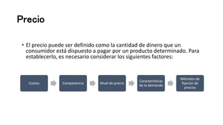 Precio
• El precio puede ser definido como la cantidad de dinero que un
consumidor está dispuesto a pagar por un producto determinado. Para
establecerlo, es necesario considerar los siguientes factores:
Costos Competencia Nivel de precio
Características
de la demanda
Métodos de
fijación de
precios
 