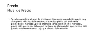 Precio
Nivel de Precio
• Se debe considerar el nivel de precio que tiene nuestro producto: precio muy
alto (precio más alto del mercado), precio alto (precio por encima del
promedio del mercado), precio promedio (precio común en el mercado),
precio bajo (precio por debajo del existente en el mercado), y precio muy bajo
(precio sensiblemente más bajo que el resto del mercado).
 