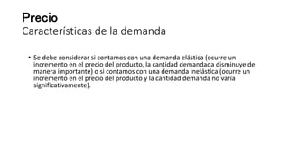 Precio
Características de la demanda
• Se debe considerar si contamos con una demanda elástica (ocurre un
incremento en el precio del producto, la cantidad demandada disminuye de
manera importante) o si contamos con una demanda inelástica (ocurre un
incremento en el precio del producto y la cantidad demanda no varía
significativamente).
 