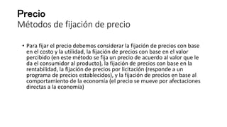 Precio
Métodos de fijación de precio
• Para fijar el precio debemos considerar la fijación de precios con base
en el costo y la utilidad, la fijación de precios con base en el valor
percibido (en este método se fija un precio de acuerdo al valor que le
da el consumidor al producto), la fijación de precios con base en la
rentabilidad, la fijación de precios por licitación (responde a un
programa de precios establecidos), y la fijación de precios en base al
comportamiento de la economía (el precio se mueve por afectaciones
directas a la economía)
 