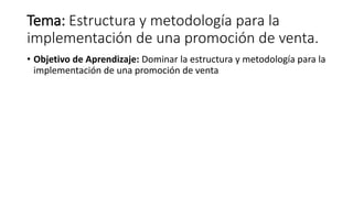Tema: Estructura y metodología para la
implementación de una promoción de venta.
• Objetivo de Aprendizaje: Dominar la estructura y metodología para la
implementación de una promoción de venta
 