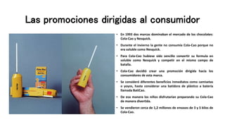 Las promociones dirigidas al consumidor
• En 1993 dos marcas dominaban el mercado de los chocolates:
Cola-Cao y Nesquick.
• Durante el invierno la gente no consumía Cola-Cao porque no
era soluble como Nesquick.
• Para Cola-Cao hubiese sido sencillo convertir su formula en
soluble como Nesquick y competir en el mismo campo de
batalla.
• Cola-Cao decidió crear una promoción dirigida hacia los
consumidores de esta marca.
• Se consideró diferentes beneficios inmediatos como camisetas
o yoyos, hasta considerar una batidora de plástico a batería
llamada BatiCao.
• De esa manera los niños disfrutarían preparando su Cola-Cao
de manera divertida.
• Se vendieron cerca de 1,2 millones de envases de 3 y 5 kilos de
Cola-Cao.
 