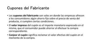 Cupones del Fabricante
• Los cupones del fabricante son vales en donde las empresas ofrecen
a los consumidores algún ahorro fijo sobre el precio de venta del
producto, si cumplen ciertas condiciones.
• El valor impreso del cupón es el importe monetario expresado en el
mismo, que el consumidor puede ahorrar al efectuar la compra
correspondiente.
• Canjear el cupón significa reclamar el valor efectivo del cupón en el
momento de la compra.
 