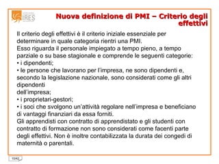 Nuova definizione di PMI – Criterio degli effettivi Il criterio degli effettivi è il criterio iniziale essenziale per determinare in quale categoria rientri una PMI. Esso riguarda il personale impiegato a tempo pieno, a tempo parziale o su base stagionale e comprende le seguenti categorie: •  i dipendenti; •  le persone che lavorano per l’impresa, ne sono dipendenti e, secondo la legislazione nazionale, sono considerati come gli altri dipendenti dell’impresa; •  i proprietari-gestori; •  i soci che svolgono un’attività regolare nell’impresa e beneficiano di vantaggi finanziari da essa forniti. Gli apprendisti con contratto di apprendistato e gli studenti con contratto di formazione non sono considerati come facenti parte degli effettivi. Non è inoltre contabilizzata la durata dei congedi di maternità o parentali. 