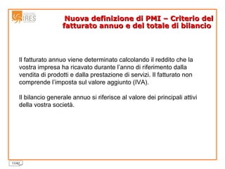 Nuova definizione di PMI – Criterio del fatturato annuo e del totale di bilancio  Il fatturato annuo viene determinato calcolando il reddito che la vostra impresa ha ricavato durante l’anno di riferimento dalla vendita di prodotti e dalla prestazione di servizi. Il fatturato non comprende l’imposta sul valore aggiunto (IVA). Il bilancio generale annuo si riferisce al valore dei principali attivi della vostra società. 