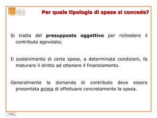 Per quale tipologia di spese si concede? Si tratta del  presupposto oggettivo  per richiedere il contributo agevolato. Il sostenimento di certe spese, a determinate condizioni, fa maturare il diritto ad ottenere il finanziamento. Generalmente la domanda di contributo deve essere presentata  prima  di effettuare concretamente la spesa. 