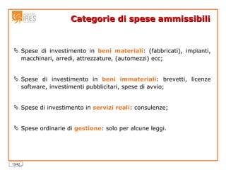 Categorie di spese ammissibili   Spese di investimento in  beni materiali : (fabbricati), impianti, macchinari, arredi, attrezzature, (automezzi) ecc; Spese di investimento in  beni immateriali : brevetti, licenze software, investimenti pubblicitari, spese di avvio; Spese di investimento in  servizi reali : consulenze; Spese ordinarie di  gestione : solo per alcune leggi. 