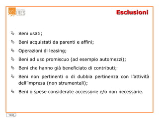 Esclusioni Beni usati; Beni acquistati da parenti e affini;  Operazioni di leasing; Beni ad uso promiscuo (ad esempio automezzi); Beni che hanno già beneficiato di contributi; Beni non pertinenti o di dubbia pertinenza con l’attività dell’impresa (non strumentali); Beni o spese considerate accessorie e/o non necessarie. 