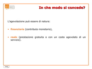 In che modo si concede?  L’agevolazione può essere di natura: finanziaria   (contributo monetario),  reale  (prestazione gratuita o con un costo agevolato di un servizio). 