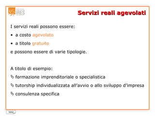 Servizi reali agevolati I servizi reali possono essere: a costo  agevolato   a titolo  gratuito   e possono essere di varie tipologie.  A titolo di esempio: formazione imprenditoriale o specialistica tutorship individualizzata all’avvio o allo sviluppo d’impresa consulenza specifica 
