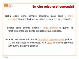 In che misura si concede? Nella legge viene sempre precisato quali sono i  limiti massimi  di agevolazione in valore assoluto o percentuale. Talvolta sono definiti anche i  limiti minimi  e quindi la forchetta entro cui l’ente erogatore può oscillare. In altri casi viene indicata la  formula di agevolazione  (ad es. il 25% del tasso di interesse) e il  tetto  in valore assoluto (50.000 € di agevolazione). 
