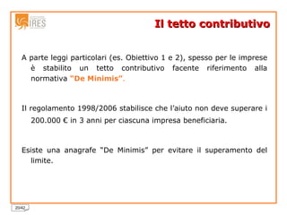 Il tetto contributivo A parte leggi particolari (es. Obiettivo 1 e 2), spesso per le imprese è stabilito un tetto contributivo facente riferimento alla normativa  “De Minimis” . Il regolamento 1998/2006 stabilisce che l’aiuto non deve superare i 200.000 € in 3 anni per ciascuna impresa beneficiaria. Esiste una anagrafe “De Minimis” per evitare il superamento del limite. 