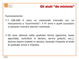Gli aiuti “de minimis” Funzionamento: I 200.000 € sono un massimale triennale con un meccanismo a “scorrimento”: il 4° anno e quelli successivi si possono ricevere ulteriori contributi. Gli aiuti ottenuti sotto qualsiasi forma (garanzia, tasso agevolato, contributi in denaro, servizi gratuiti, ecc.), devono essere tradotti in denaro, tenendo l’importo al lordo di qualsiasi onere e imposta. 