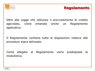Regolamento Oltre alla Legge che istituisce il provvedimento di credito agevolato, viene emanato anche un Regolamento applicativo. Il Regolamento contiene tutte le disposizioni relative alle procedure sopra delineate. Come allegato al Regolamento viene predisposta la modulistica. 